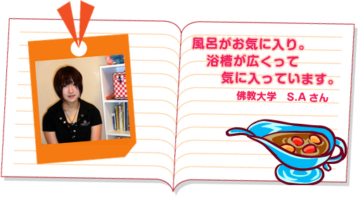 風呂がお気に入り。浴槽が広くって気に入っています。 佛教大学 S.Aさん 風呂がお気に入り。浴槽が広くって気に入っています。 佛教大学 S.Aさん