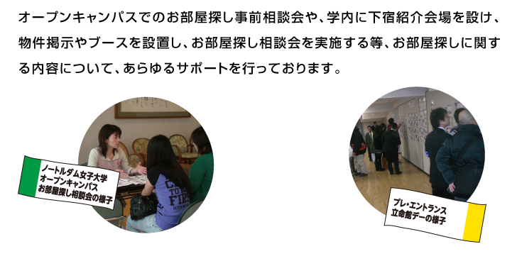 オープンキャンパスでのお部屋探し事前相談会や、学内に下宿紹介会場を設け、物件掲示やブースを設置し、お部屋探し相談会を実施する等、お部屋探しに関する内容について、あらゆるサポートを行っております。