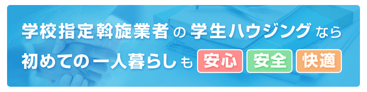 学校指定斡旋業者の学生ハウジングなら
初めての一人暮らしも安心！安全！快適！