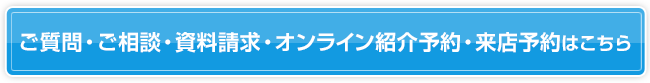 ご質問・ご相談・資料請求・オンライン紹介予約・来店予約はこちら