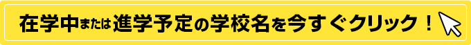 在学中、または進学予定の学校名を今すぐクリック！